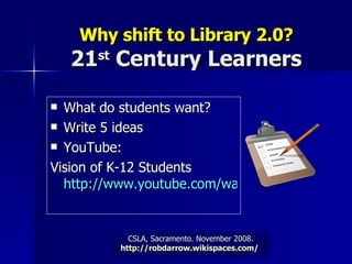 Why shift to   Library 2.0? 21 st  Century Learners What do students want? Write 5 ideas YouTube:  Vision of K-12 Students http://www.youtube.com/watch?v=_A-ZVCjfWf8   