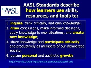 AASL Standards describe  how learners use  skills, resources, and tools to: 1.  inquire , think critically, and gain knowledge; 2.  draw  conclusions, make informed decisions, apply knowledge to new situations, and  create new knowledge ; 3. share knowledge and  participate ethically  and productively as members of our democratic society; 4. pursue  personal  and aesthetic  growth . http://www.ala.org/ala/mgrps/divs/aasl/aaslproftools/learningstandards/standards.cfm   
