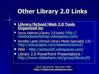 Other Library 2.0 Links Library/School/Web 2.0 Tools Organized by : Joyce Valenza (Library 2.0 tools)   http:// newtoolsworkshop.wikispaces.com /   Annette Lamb (School Library Media Specialist 2.0)  -  http://eduscapes.com/sessions/slms2/   Wiki -  http://school20.wikispaces.com/   Library 2.0 PowerPoint Presentations -  http://www.slideshare.net/group/library20  