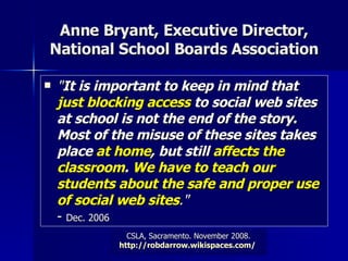 Anne Bryant, Executive Director, National School Boards Association " It is important to keep in mind that  just blocking access  to social web sites at school is not the end of the story. Most of the misuse of these sites takes place  at home , but still  affects the classroom .  We have to teach our students about the safe and proper use of social web sites ." -  Dec. 2006   