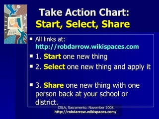 Take Action Chart: Start, Select, Share  All links at:  http://robdarrow.wikispaces.com   1.  Start  one new thing  2.  Select  one new thing and apply it  3.  Share  one new thing with one person back at your school or district.   