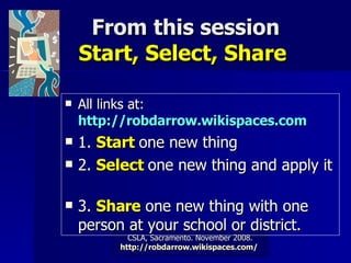 From this session Start, Select, Share  All links at:  http://robdarrow.wikispaces.com   1.  Start  one new thing  2.  Select  one new thing and apply it  3.  Share  one new thing with one person at your school or district.   