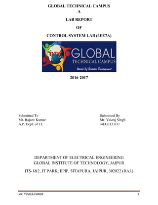 Mr. Yuvraj Singh 1
GLOBAL TECHNICAL CAMPUS
A
LAB REPORT
OF
CONTROL SYSTEM LAB (6EE7A)
2016-2017
Submitted To Submitted By
Mr. Rajeev Kumar Mr. Yuvraj Singh
A.P. Dept. of EE 14EGCEE037
DEPARTMENT OF ELECTRICAL ENGINEERING
GLOBAL INSTITUTE OF TECHNOLOGY, JAIPUR
ITS-1&2, IT PARK, EPIP, SITAPURA, JAIPUR, 302022 (RAJ.)
 