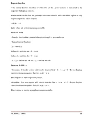 Mr. Yuvraj Singh 11
Transfer function
• The transfer function describes how the input (in the Laplace domain) is transferred to the
output (in the Laplace domain).
• The transfer function does not give explicit information about initial conditions It gives an easy
way to compute the forced response
• G(s) = L−1
{g(t)} where g(t) is the impulse response of G.
Poles and zeros
• Transfer function G(s) contains information through its poles and zeros
• Typical transfer function:
G(s) =n(s) d(s)
Values of s such that n(s) = 0 - zeros
Values of s such that d(s) = 0 - poles
i.e. G(s) = 0 when n(s) = 0 and G(s) = ∞when d(s) = 0
Poles and Stability:-
• Consider a ﬁrst order system with transfer function G(s) = 1 s + a , a > 0 • Inverse Laplace
transform (impulse response) therefore is g(t) = e−at
Thus response to impulse gradually decays.
• Consider a ﬁrst order system with transfer function G(s) = 1 s−a , a > 0 • Inverse Laplace
transform (impulse response) therefore is g(t) = e^aT
Thus response to impulse gradually grows exponentially.
 
