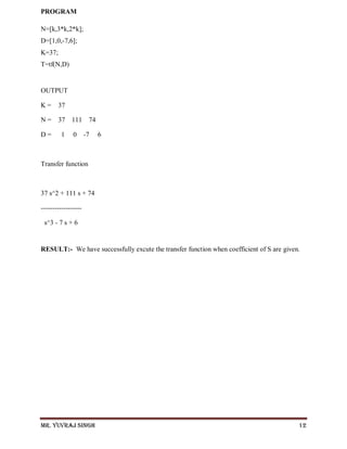 Mr. Yuvraj Singh 12
PROGRAM
N=[k,3*k,2*k];
D=[1,0,-7,6];
K=37;
T=tf(N,D)
OUTPUT
K = 37
N = 37 111 74
D = 1 0 -7 6
Transfer function
37 s^2 + 111 s + 74
------------------
s^3 - 7 s + 6
RESULT:- We have successfully excute the transfer function when coefficient of S are given.
 