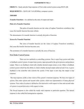 Mr. Yuvraj Singh 13
EXPERIMENT NO. 4
OBJECT:- Study and plot Step response of First order control system using MATLAB.
REQUIRMENT:- MATLAB 7.6.0 (R2008a), computer system.
THEORY
Transfer Function:- It is defined as the ratio of output and input.
Poles of a Transfer Function
The poles of transfer function are the value of Laplace Transform variable(s), that
cause the transfer function becomes infinite
The denominator of a transfer function is actually the poles of function.
Zeros of a Transfer Function
The zeros of transfer function are the values of Laplace Transform variable(s),
that cause the transfer function becomes zero
The nominator of a transfer function is actually the zeros of function.
First Order Control System
There are two methods to controlling systems. One is open loop system and other
is feedback control system. In open loop system, input proceed to the given process and produces
output. There is no feedback which tells whether desired output comes or not. Other is feedback
control system which has the ability to check whether desired output achieved and if not, it gives
feedback to the controller who controls the system. If the input is unit step, the output is step
response.
The step response yields a clear vision of the system’s transient response. We have two types of
system, first order system and second order system, which are representative of many physical
systems. First order of system is defined as first derivative with respect to time and second order
of system is second derivative with respect to time.
The forced response is also called the steady state response or particular equation. The natural
response is also called the homogeneous equation.
 