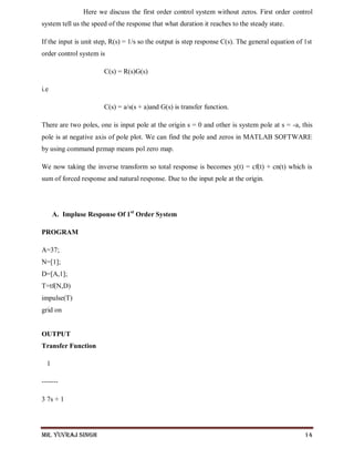 Mr. Yuvraj Singh 14
Here we discuss the first order control system without zeros. First order control
system tell us the speed of the response that what duration it reaches to the steady state.
If the input is unit step, R(s) = 1/s so the output is step response C(s). The general equation of 1st
order control system is
C(s) = R(s)G(s)
i.e
C(s) = a/s(s + a)and G(s) is transfer function.
There are two poles, one is input pole at the origin s = 0 and other is system pole at s = -a, this
pole is at negative axis of pole plot. We can find the pole and zeros in MATLAB SOFTWARE
by using command pzmap means pol zero map.
We now taking the inverse transform so total response is becomes y(t) = cf(t) + cn(t) which is
sum of forced response and natural response. Due to the input pole at the origin.
A. Impluse Response Of 1st
Order System
PROGRAM
A=37;
N=[1];
D=[A,1];
T=tf(N,D)
impulse(T)
grid on
OUTPUT
Transfer Function
1
-------
3 7s + 1
 