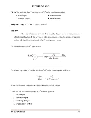 Mr. Yuvraj Singh 18
EXPERIMENT NO. 5
OBJECT:- Study and Plot Time Responce of 2nd
order for given conditions.
A. Un-Damped B. Under Damped
C. Critical Damped D. Over Damped
REQURIMENT:- MATLAB (R 2008a) Software
THEORY
The order of a control system is determined by the power of s in the denominator
of its transfer function. If the power of s in the denominator of transfer function of a control
system is 2, then the system is said to be 2nd
order control system.
The block diagram of the 2nd
order system
The general expression of transfer function of a 2nd
order control system is given as
Where, ζ= Damping Ratio And ωn=Natural Frequency of the system.
Conditions For The Time Responce of 2nd
order are given as
1. Un-Damped
2. Under Damped
3. Critically Damped
4. Over damped system
 
