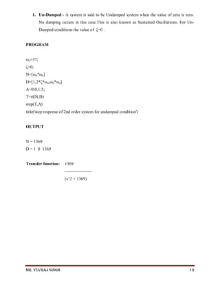 Mr. Yuvraj Singh 19
1. Un-Damped:- A system is said to be Undamped system when the value of zeta is zero.
No damping occurs in this case.This is also known as Sustained Oscillations. For Un-
Damped conditions the value of ζ=0 .
PROGRAM
ωn=37;
ζ=0;
N=[ωn*ωn]
D=[1,2*ζ*ωn,ωn*ωn]
A=0:0.1:5;
T=tf(N,D)
step(T,A)
title('step response of 2nd order system for undamped condition')
OUTPUT
N = 1369
D = 1 0 1369
Transfer function: 1369
-------------------
(s^2 + 1369)
 
