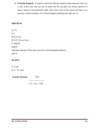 Mr. Yuvraj Singh 22
3. Critically Damped:- A system is said to be critically damped system when the value of ζ
is one. In this case roots are real in nature and the real parts are always repetitive in
nature. System is asymptotically stable. Rise time is less in this system and there is no
presence of finite overshoot. For Critical Damped conditions the value of ζ =1 .
PROGRAM
ωn=37;
ζ=1;
N=[ ωn*ωn]
D=[1,2* ζ*ωn,ωn*ωn]
T=tf(N,D)
step(T)
title('step response of 2nd order system for critical damped condition')
grid on
OUTPUT
N =1369
D =1 74 1369
Transfer Function: 1369
-----------------------
s^2 + 74 s + 1369
 