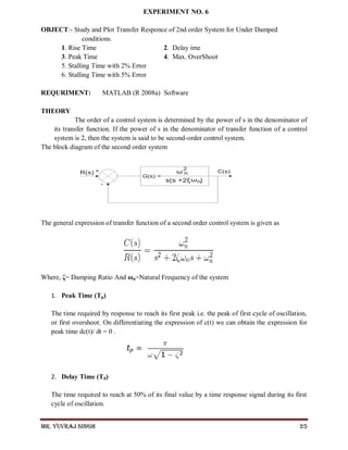 Mr. Yuvraj Singh 25
EXPERIMENT NO. 6
OBJECT:- Study and Plot Transfer Responce of 2nd order System for Under Damped
conditions.
1. Rise Time 2. Delay ime
3. Peak Time 4. Max. OverShoot
5. Stalling Time with 2% Error
6. Stalling Time with 5% Error
REQURIMENT: MATLAB (R 2008a) Software
THEORY
The order of a control system is determined by the power of s in the denominator of
its transfer function. If the power of s in the denominator of transfer function of a control
system is 2, then the system is said to be second-order control system.
The block diagram of the second order system
The general expression of transfer function of a second order control system is given as
Where, ζ= Damping Ratio And ωn=Natural Frequency of the system
1. Peak Time (Tp)
The time required by response to reach its first peak i.e. the peak of first cycle of oscillation,
or first overshoot. On differentiating the expression of c(t) we can obtain the expression for
peak time dc(t)/ dt = 0 .
2. Delay Time (Td)
The time required to reach at 50% of its final value by a time response signal during its first
cycle of oscillation.
 