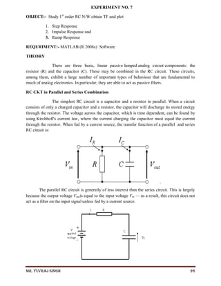 Mr. Yuvraj Singh 28
EXPERIMENT NO. 7
OBJECT:- Study 1st
order RC N/W obtain TF and plot
1. Step Response
2. Impulse Response and
3. Ramp Response
REQURIMENT:- MATLAB (R 2008a) Software
THEORY
There are three basic, linear passive lumped analog circuit components: the
resistor (R) and the capacitor (C). These may be combined in the RC circuit. These circuits,
among them, exhibit a large number of important types of behaviour that are fundamental to
much of analog electronics. In particular, they are able to act as passive filters.
RC CKT in Parallel and Series Combination
The simplest RC circuit is a capacitor and a resistor in parallel. When a circuit
consists of only a charged capacitor and a resistor, the capacitor will discharge its stored energy
through the resistor. The voltage across the capacitor, which is time dependent, can be found by
using Kirchhoff's current law, where the current charging the capacitor must equal the current
through the resistor. When fed by a current source, the transfer function of a parallel and series
RC circuit is:
.
The parallel RC circuit is generally of less interest than the series circuit. This is largely
because the output voltage Voutis equal to the input voltage Vin — as a result, this circuit does not
act as a filter on the input signal unless fed by a current source.
 