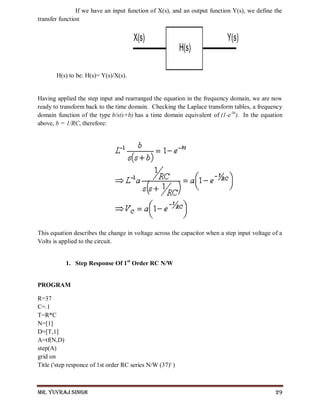 Mr. Yuvraj Singh 29
If we have an input function of X(s), and an output function Y(s), we define the
transfer function
H(s) to be: H(s)= Y(s)/X(s).
Having applied the step input and rearranged the equation in the frequency domain, we are now
ready to transform back to the time domain. Checking the Laplace transform tables, a frequency
domain function of the type b/s(s+b) has a time domain equivalent of (1-e-bt
). In the equation
above, b = 1/RC, therefore:
This equation describes the change in voltage across the capacitor when a step input voltage of a
Volts is applied to the circuit.
1. Step Response Of 1st
Order RC N/W
PROGRAM
R=37
C=.1
T=R*C
N=[1]
D=[T,1]
A=tf(N,D)
step(A)
grid on
Title ('step responce of 1st order RC series N/W (37)' )
 