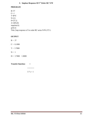 Mr. Yuvraj Singh 31
2. Impluse Response Of 1st
Order RC N/W
PROGRAM
R=37
C=.1
T=R*C
N=[1]
D=[T,1]
A=tf(N,D)
impulse(A)
grid on
Title ('imp responce of 1st order RC series N/W (37)' )
OUTPUT
R = 37
C = 0.1000
T = 3.7000
N = 1
D = 3.7000 1.0000
Transfer function: 1
-----------
3.7 s + 1
 