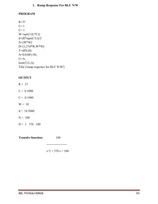 Mr. Yuvraj Singh 35
1. Ramp Response For RLC N/W
PROGRAM
R=37
L=.1
C=.1
W=sqrt(1/(L*C))
d=(R*sqrt(C/L))/2
N=[W*W]
D=[1,2*d*W,W*W]
T=tf(N,D)
A=0:0.001:50;
U=A;
lsim(T,U,A)
Title ('ramp responce for RLC N/W')
OUTPUT
R = 37
L = 0.1000
C = 0.1000
W = 10
d = 18.5000
N = 100
D = 1 370 100
Transfer function: 100
--------------------
s^2 + 370 s + 100
 