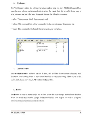 Mr. Yuvraj Singh 6
3. Workspace
The WorkSpace window list all your variables used as long you have MATLAB opened.You
may also save all your variables and data to a text file (.mat file), this is useful if you want to
save your data and use it for later. You could also use the following command
>>who:- This command list all the commands used.
>>whos:- This command lists all the command with the current values, dimensions, etc.
>>clear:- This command will clear all the variables in your workplace.
4. Current Folder
The ―Current Folder‖ window lists all m files, etc. available in the current directory. You
should set your working folder as the Current Directory or set your working folder as part of the
search path, if you don’t MATLAB will not find your files.
5. Editor
The Editor is used to create scripts and m-files. Click the ―New Script‖ button in the Toolbar.
When you learn about m-files (scripts and functions) in a later chapter you will be using this
editor to enter your commands and save them.
 
