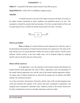 Mr. Yuvraj Singh 8
EXPERIMENT - 2
OBJECT:- Using MATLAB obtain transfer function when ZPK are given.
REQUIRMENTS:- MATLAB 7.6.0 (R2008a), computer system.
THEORY
A Transfer Function is the ratio of the output of system to the input of a system, in
the laplace domain considering its initial conditions and equilibrium point to be zero. This
assumption is relaxed for systems observing translence. If we have an input function of X(s), and
an output function Y(s), we define the transfer function H(s) to be: H(s)= Y(s)/X(s).
POLES and ZEROS
Poles and Zeros of a transfer function are the frequencies for which the value of
the denominator and numerator of transfer function becomes zero respectively. The values of the
poles and the zeros of a system determine whether the system is stable, and how well the system
performs. Control systems, in the most simple sense, can be designed simply by assigning
specific values to the poles and zeros of the system.
Effects of Poles and Zeros
As S approaches a zero, the numerator of the transfer function (and therefore the
transfer function itself) approaches the value 0. When s approaches a pole, the denominator of
the transfer function approaches zero, and the value of the transfer function approaches infinity.
An output value of infinity should raise an alarm bell for people who are familiar with BIBO
stability. We will discuss this later.
As we have seen above, the locations of the poles, and the values of the real and imaginary parts
of the pole determine the response of the system. Real parts correspond to exponentials, and
imaginary parts correspond to sinusoidal values. Addition of poles to the transfer function has
the effect of pulling the root locus to the right, making the system less stable.
 