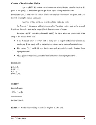 Mr. Yuvraj Singh 9
Creation of Zero-Pole-Gain Models
sys = zpk(Z,P,K) creates a continuous-time zero-pole-gain model with zeros Z,
poles P, and gain(s) K. The output sys is a zpk model object storing the model data.
In the SISO case, Z and P are the vectors of real- or complex-valued zeros and poles, and K is
the real- or complex-valued scalar gain:
h(s)=k(s−z(1))(s−z(2))…(s−z(m))(s−p(1))(s−p(2))…(s−p(n))
Set Z or p to [] for systems without zeros or poles. These two vectors need not have equal
length and the model need not be proper (that is, have an excess of poles).
To create a MIMO zero-pole-gain model, specify the zeros, poles, and gain of each SISO
entry of this model. In this case:
 Z and P are cell arrays of vectors with as many rows as outputs and as many columns as
inputs, and K is a matrix with as many rows as outputs and as many columns as inputs.
 The vectors Z{i,j} and P{i,j} specify the zeros and poles of the transfer function from
input j to output i.
 K(i,j) specifies the (scalar) gain of the transfer function from input j to output i.
PROGRAM
Z=[-1,-2];
P=[1,2,-3];
K=[37];
t=zpk(Z,P,K)
OUTPUT
Zero/pole/gain:
37 (s+1) (s+2)
-----------------
(s-1) (s-2) (s+3)
RESULT:- We have successfully execute the program in ZPK form.
 