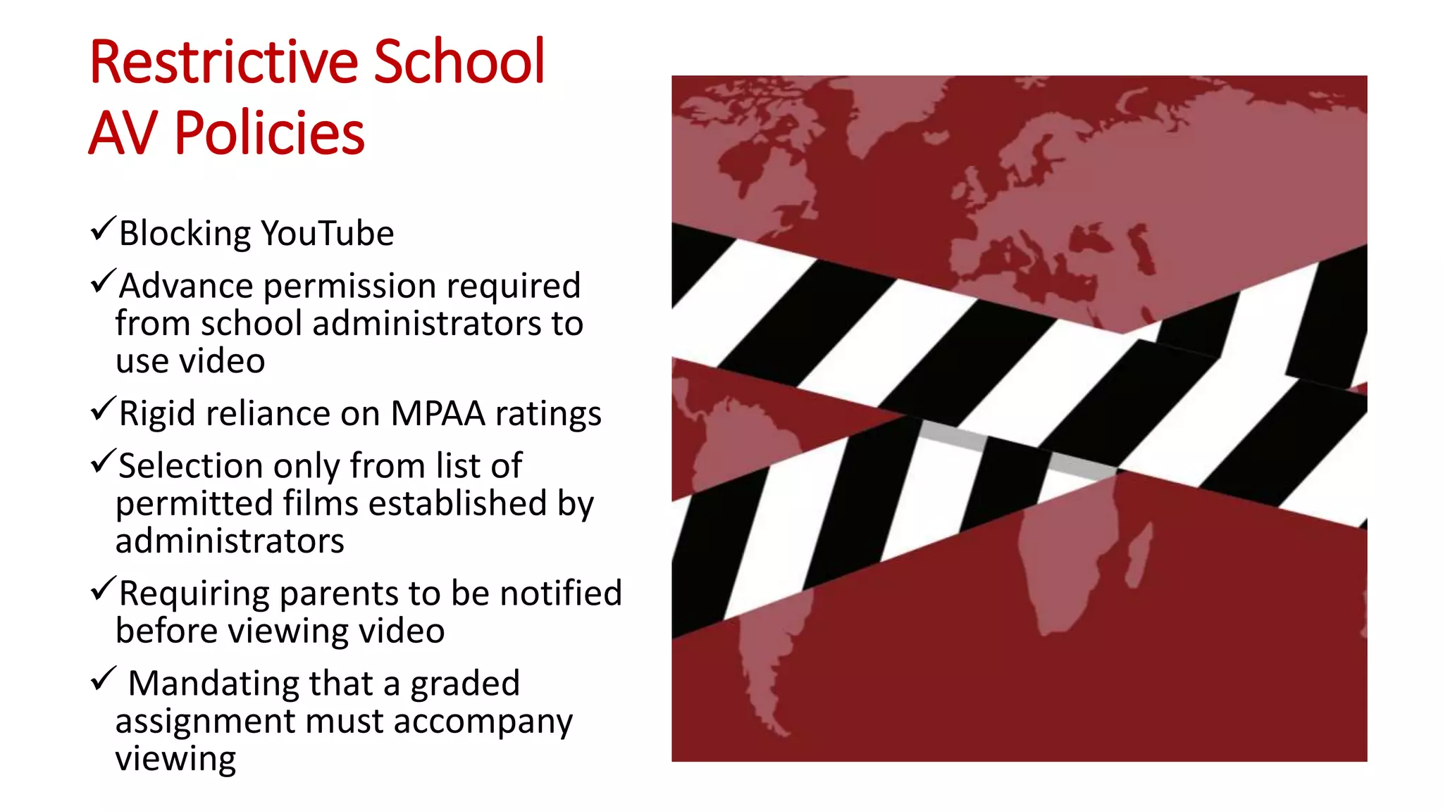 Restrictive School
AV Policies
Blocking YouTube
Advance permission required
from school administrators to
use video
Rigid reliance on MPAA ratings
Selection only from list of
permitted films established by
administrators
Requiring parents to be notified
before viewing video
 Mandating that a graded
assignment must accompany
viewing
 