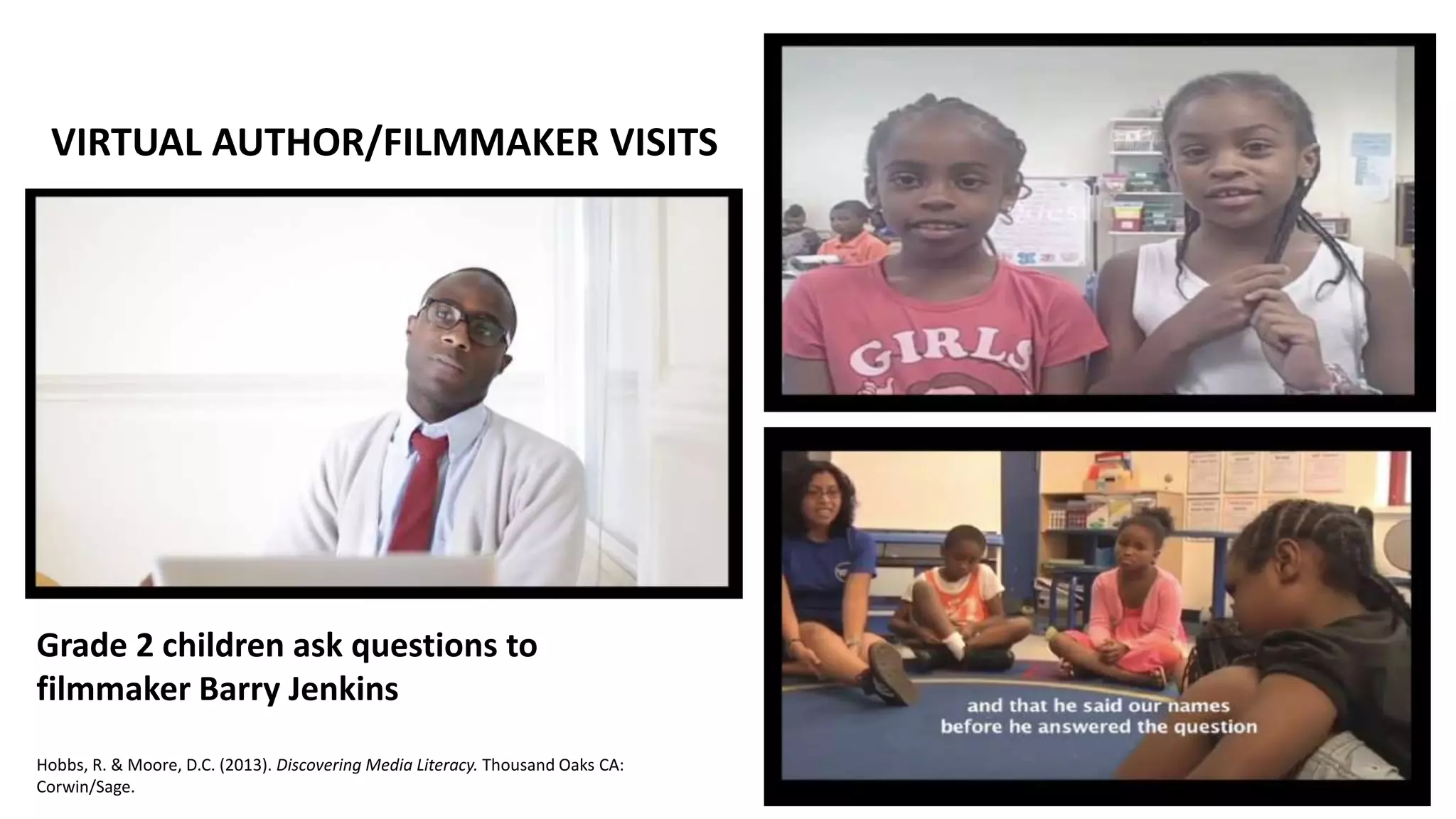 Grade 2 children ask questions to
filmmaker Barry Jenkins
Hobbs, R. & Moore, D.C. (2013). Discovering Media Literacy. Thousand Oaks CA:
Corwin/Sage.
VIRTUAL AUTHOR/FILMMAKER VISITS
 