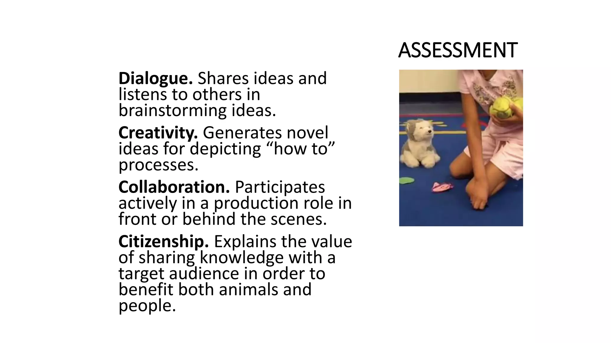 ASSESSMENT
Dialogue. Shares ideas and
listens to others in
brainstorming ideas.
Creativity. Generates novel
ideas for depicting “how to”
processes.
Collaboration. Participates
actively in a production role in
front or behind the scenes.
Citizenship. Explains the value
of sharing knowledge with a
target audience in order to
benefit both animals and
people.
 