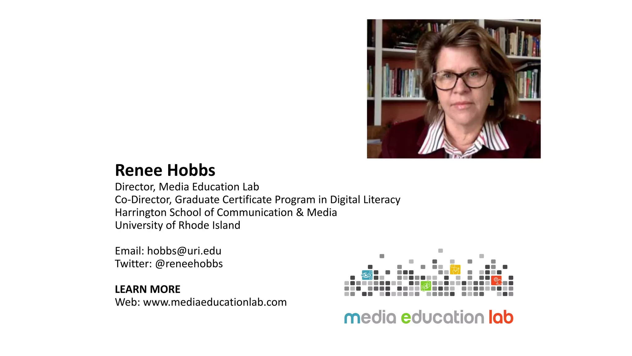 Renee Hobbs
Director, Media Education Lab
Co-Director, Graduate Certificate Program in Digital Literacy
Harrington School of Communication & Media
University of Rhode Island
Email: hobbs@uri.edu
Twitter: @reneehobbs
LEARN MORE
Web: www.mediaeducationlab.com
 