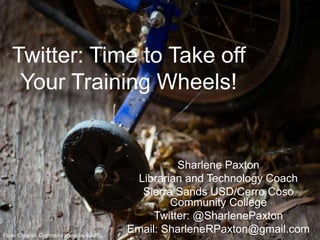 Twitter: Time to Take off 
Your Training Wheels! 
Sharlene Paxton 
Librarian and Technology Coach 
Sierra Sands USD/Cerro Coso 
Community College 
Twitter: @SharlenePaxton 
Email: SharleneRPaxton@gmail.com 
Flickr Creative Commons photo by coofdy 
 