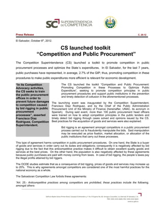 Press Release                                                                                            C. 26-12

El Salvador, October 8th, 2012.


                         CS launched toolkit
                 “Competition and Public Procurement”
The Competition Superintendence (CS) launched a toolkit to promote competition in public
procurement processes and optimize the State´s expenditures. In El Salvador, for the last 7 years,
public purchases have represented, in average, 2.7% of the GIP; thus, promoting competition in these
procedures to make public expenditures more efficient is relevant for economic development.

“In its Competition                    The CS launched the toolkit “Competition and Public Procurement:
Advocacy activities,                   Promoting Competition in these Processes to Optimize Public
the CS seeks to train                  Expenditure”, seeking to promote competition principles in public
the public procurement                 procurement procedures and support public institutions in the prevention
                                       and timely detection of collusion in the aforementioned processes.
offices in order to
prevent future damages        The launching event was inaugurated by the Competition Superintendent,
to competition caused         Francisco Diaz Rodriguez, and by the Chief of the Public Administration
by bid rigging in public      Procurement Unit of the Ministry of Finance (hereinafter, UNAC, its acronym in
procurement                   Spanish). During said event, more than 100 public procurement head officers
processes”, asserted          were trained on how to adopt competition principles in the public tenders and
Francisco Diaz                timely detect bid rigging through cases solved and opinions issued by the CS.
Rodriguez, Competition        Best practices for the acquisition of goods and services were also explained.
Superintendent.
                                       Bid rigging is an agreement amongst competitors in a public procurement
                                       process carried out to fraudulently manipulate the bids. Said manipulation
                                       may be executed as price fixation, market allocation, or allocation of the
                                       public institutions that carry out these processes.

This type of agreement harms competition in public procurement procedures. On one hand, the State is a buyer
of goods and services in order carry out its duties and obligations; consequently it is negatively affected by bid
rigging due to the fact that this anticompetitive practice makes it difficult to obtain excellent quality goods and
services at the best prices. On the other hand, the population is also negatively affected by these agreements
because public purchases are paid with money coming from taxes. In case of bid rigging, the people´s taxes pay
the illegal profits attained by bid riggers.

The OCDE studies estimate that as a consequence of bid rigging, prices of goods and services may increase up
to 20%. This is why agreements amongst competitors are considered one of the most harmful practices for the
national economy as a whole.

The Salvadoran Competition Law forbids these agreements:

“Art. 25.- Anticompetitive practices among competitors are prohibited, these practices include the following,
amongst others:
 