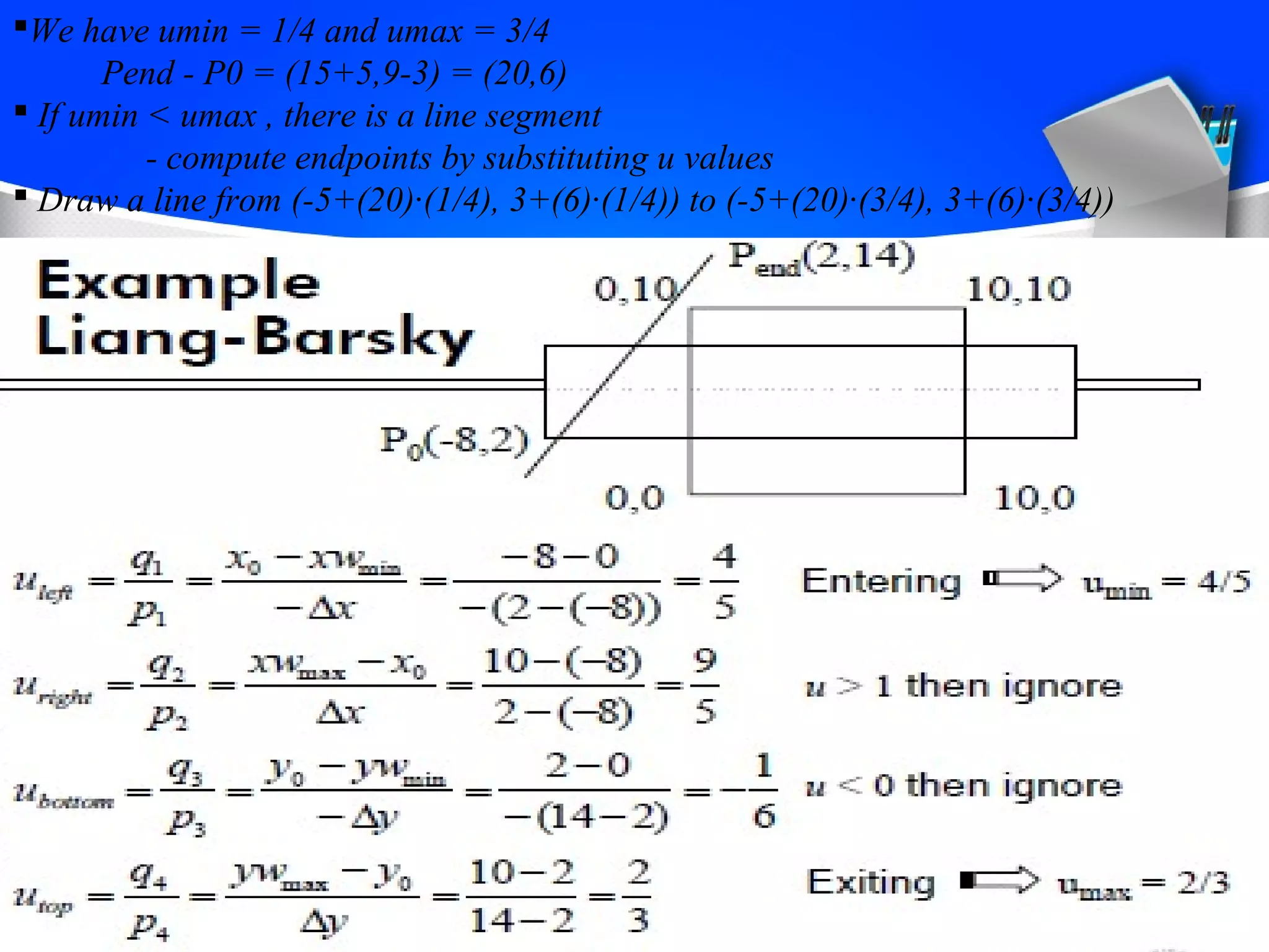 We have umin = 1/4 and umax = 3/4 
Pend - P0 = (15+5,9-3) = (20,6) 
 If umin < umax , there is a line segment 
- compute endpoints by substituting u values 
 Draw a line from (-5+(20)·(1/4), 3+(6)·(1/4)) to (-5+(20)·(3/4), 3+(6)·(3/4)) 
 