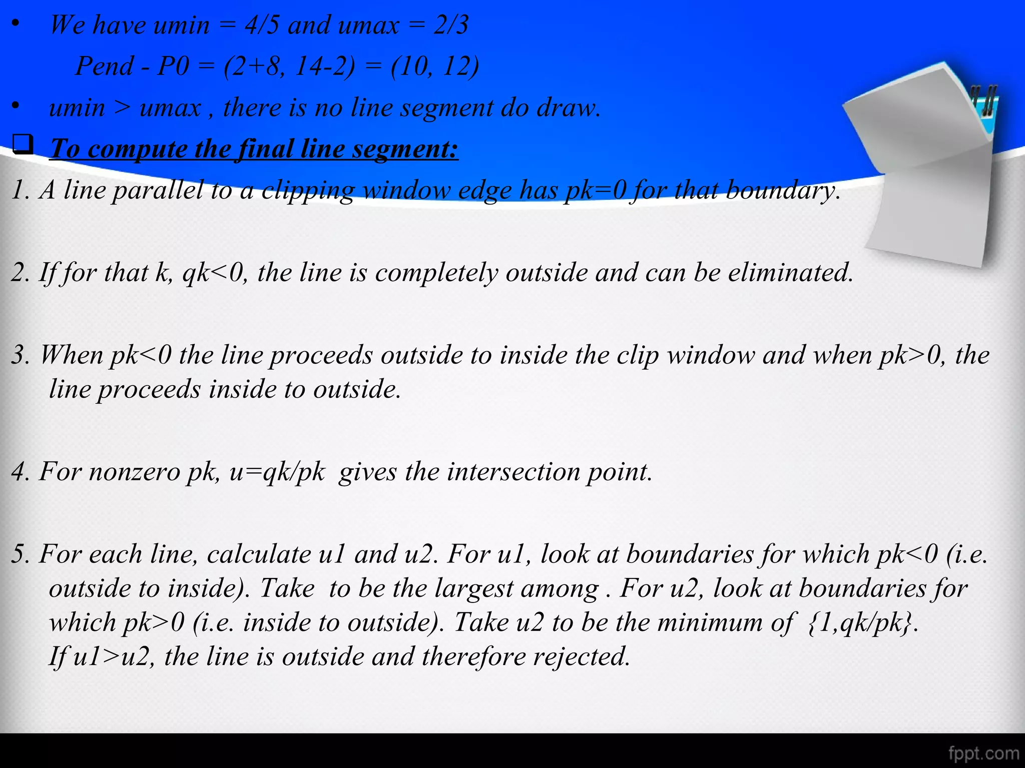 • We have umin = 4/5 and umax = 2/3 
Pend - P0 = (2+8, 14-2) = (10, 12) 
• umin > umax , there is no line segment do draw. 
 To compute the final line segment: 
1. A line parallel to a clipping window edge has pk=0 for that boundary. 
2. If for that k, qk<0, the line is completely outside and can be eliminated. 
3. When pk<0 the line proceeds outside to inside the clip window and when pk>0, the 
line proceeds inside to outside. 
4. For nonzero pk, u=qk/pk gives the intersection point. 
5. For each line, calculate u1 and u2. For u1, look at boundaries for which pk<0 (i.e. 
outside to inside). Take to be the largest among . For u2, look at boundaries for 
which pk>0 (i.e. inside to outside). Take u2 to be the minimum of {1,qk/pk}. 
If u1>u2, the line is outside and therefore rejected. 
 