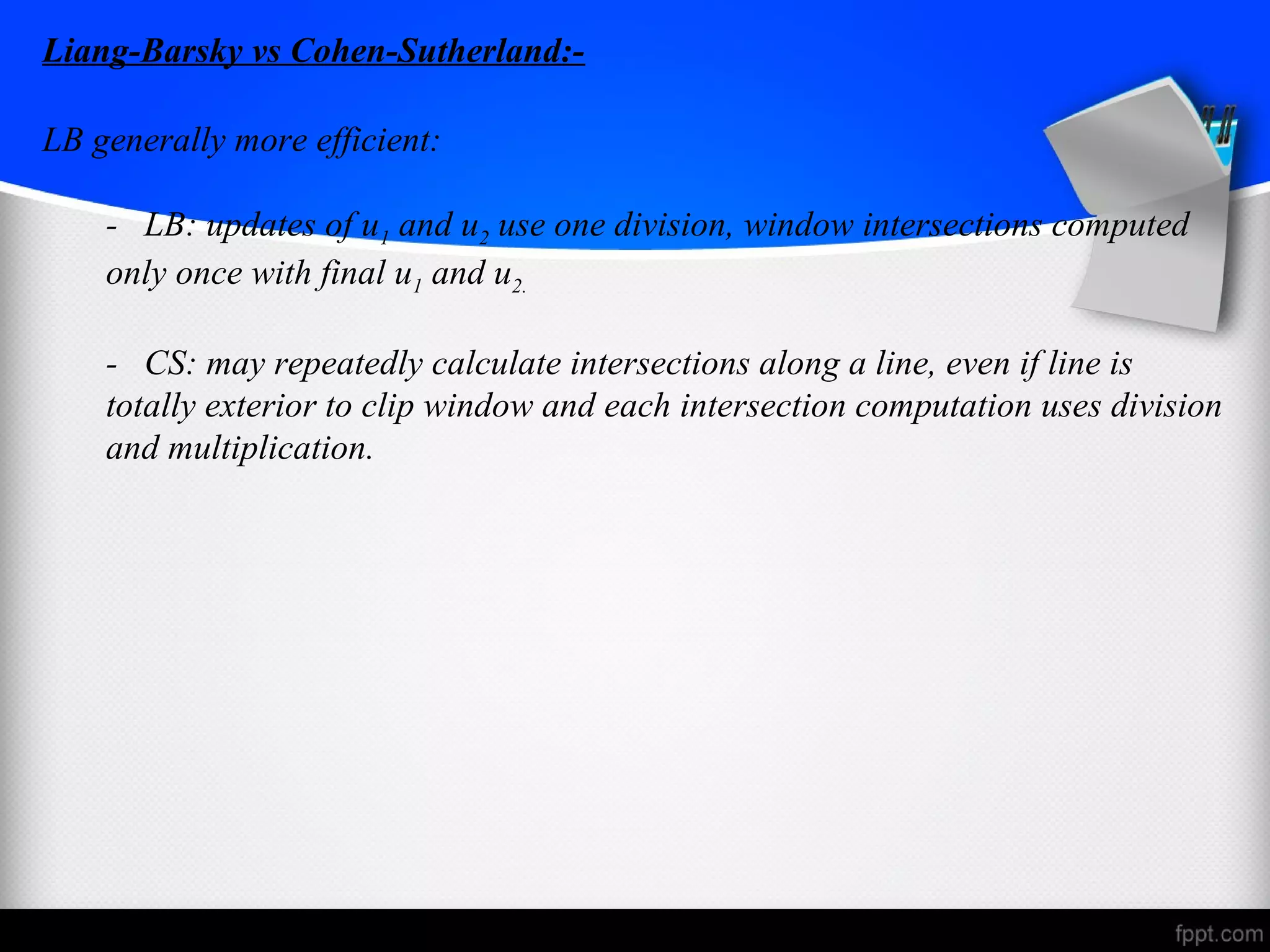Liang-Barsky vs Cohen-Sutherland:- 
LB generally more efficient: 
- LB: updates of u1 and u2 use one division, window intersections computed 
only once with final u1 and u2. 
- CS: may repeatedly calculate intersections along a line, even if line is 
totally exterior to clip window and each intersection computation uses division 
and multiplication. 
 