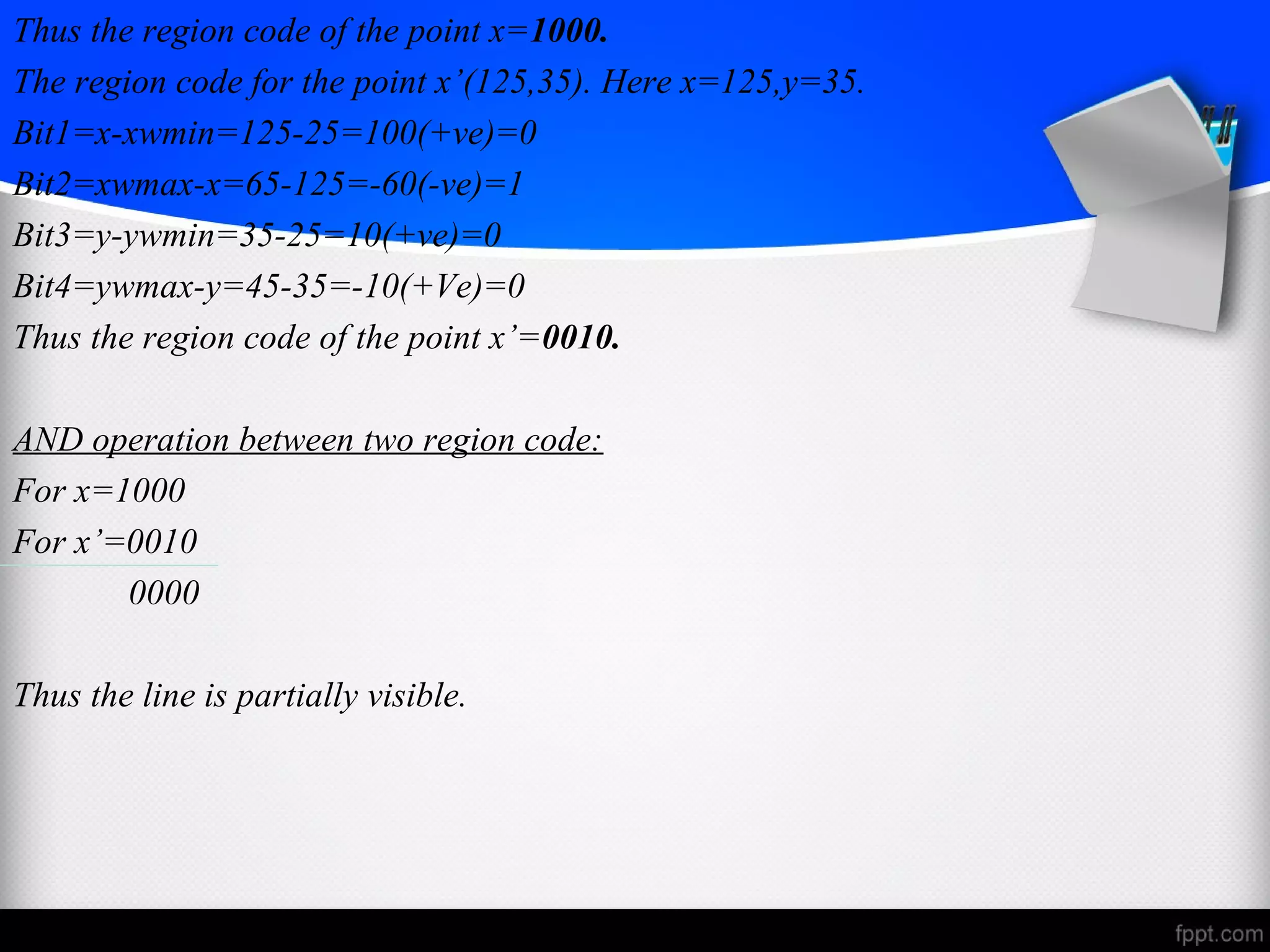 Thus the region code of the point x=1000. 
The region code for the point x’(125,35). Here x=125,y=35. 
Bit1=x-xwmin=125-25=100(+ve)=0 
Bit2=xwmax-x=65-125=-60(-ve)=1 
Bit3=y-ywmin=35-25=10(+ve)=0 
Bit4=ywmax-y=45-35=-10(+Ve)=0 
Thus the region code of the point x’=0010. 
AND operation between two region code: 
For x=1000 
For x’=0010 
0000 
Thus the line is partially visible. 
 
