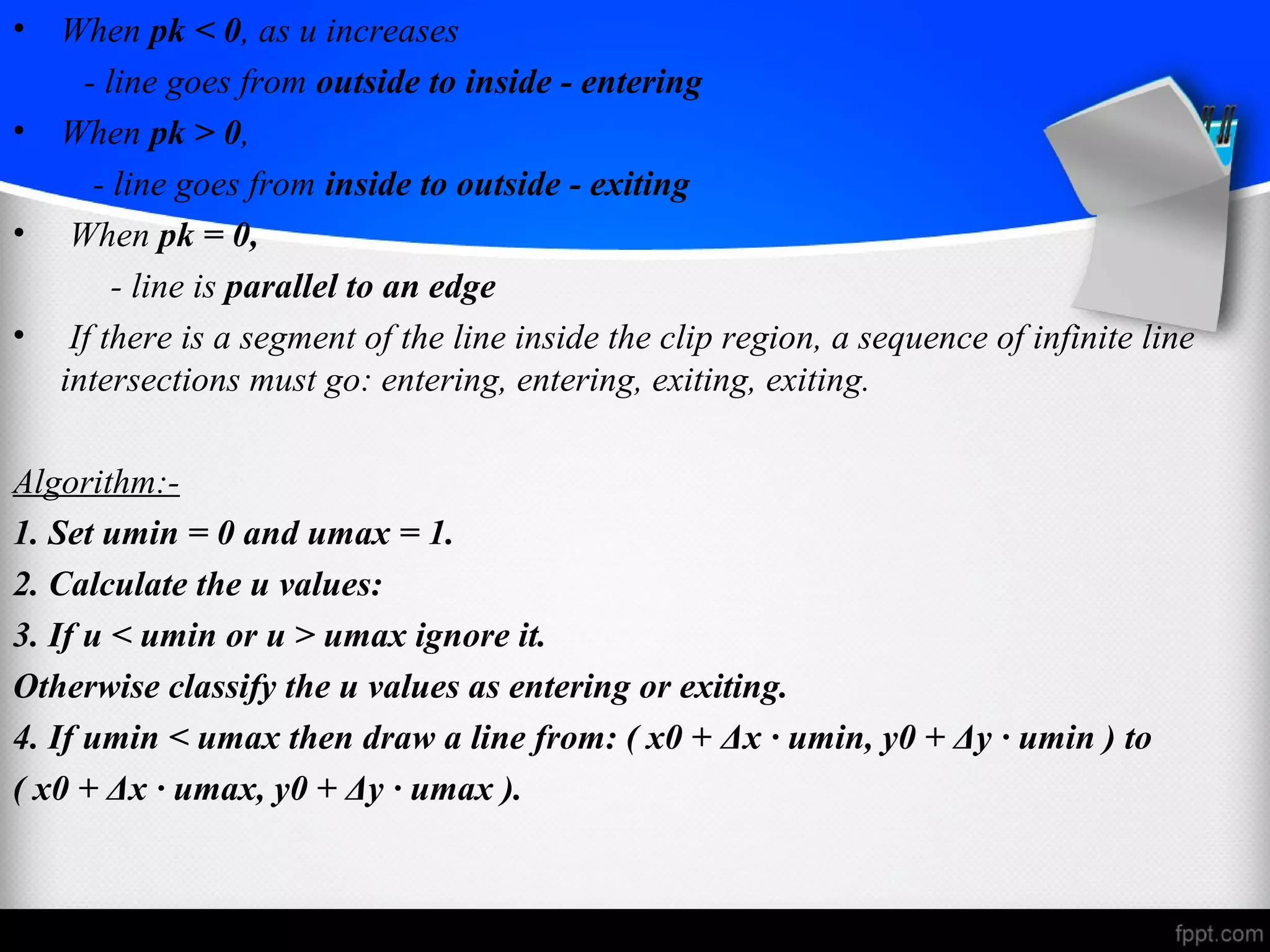• When pk < 0, as u increases 
- line goes from outside to inside - entering 
• When pk > 0, 
- line goes from inside to outside - exiting 
• When pk = 0, 
- line is parallel to an edge 
• If there is a segment of the line inside the clip region, a sequence of infinite line 
intersections must go: entering, entering, exiting, exiting. 
Algorithm:- 
1. Set umin = 0 and umax = 1. 
2. Calculate the u values: 
3. If u < umin or u > umax ignore it. 
Otherwise classify the u values as entering or exiting. 
4. If umin < umax then draw a line from: ( x0 + Δx · umin, y0 + Δy · umin ) to 
( x0 + Δx · umax, y0 + Δy · umax ). 
 