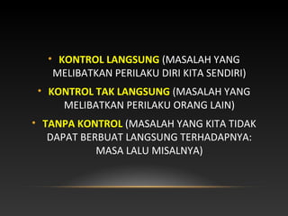 • KONTROL LANGSUNG (MASALAH YANG
MELIBATKAN PERILAKU DIRI KITA SENDIRI)
• KONTROL TAK LANGSUNG (MASALAH YANG
MELIBATKAN PERILAKU ORANG LAIN)
• TANPA KONTROL (MASALAH YANG KITA TIDAK
DAPAT BERBUAT LANGSUNG TERHADAPNYA:
MASA LALU MISALNYA)
 