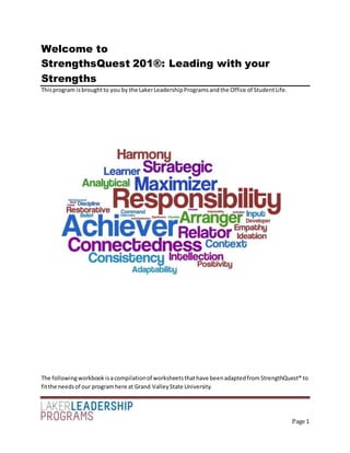 Page 1
Welcome to
StrengthsQuest 201®: Leading with your
Strengths
Thisprogram isbroughtto you by the LakerLeadershipProgramsandthe Office of StudentLife.
The followingworkbook isacompilationof worksheetsthathave beenadaptedfromStrengthQuest® to
fitthe needsof our programhere at Grand ValleyState University.
 