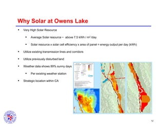 Why Solar at Owens Lake


Very High Solar Resource



Average Solar resource ~ above 7.5 kWh / m2 /day



Solar resource x solar cell efficiency x area of panel = energy output per day (kWh)



Utilize existing transmission lines and corridors



Utilize previously disturbed land



Weather data shows 89% sunny days




Per existing weather station

Strategic location within CA

12

 