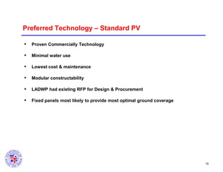 Preferred Technology – Standard PV


Proven Commercially Technology



Minimal water use



Lowest cost & maintenance



Modular constructability



LADWP had existing RFP for Design & Procurement



Fixed panels most likely to provide most optimal ground coverage

18

 