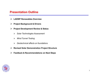 Presentation Outline
 LADWP Renewables Overview

 Project Background & Drivers
 Project Development Review & Status
 Solar Technologies Assessment
 Wind Tunnel Testing
 Geotechnical affects on foundations

 Revised Solar Demonstration Project Structure
 Feedback & Recommendations on Next Steps

2

 