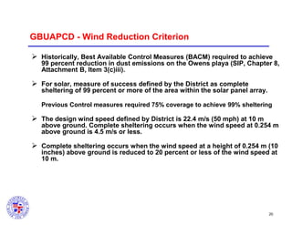 GBUAPCD - Wind Reduction Criterion
 Historically, Best Available Control Measures (BACM) required to achieve
99 percent reduction in dust emissions on the Owens playa (SIP, Chapter 8,
Attachment B, Item 3(c)iii).

 For solar, measure of success defined by the District as complete
sheltering of 99 percent or more of the area within the solar panel array.
Previous Control measures required 75% coverage to achieve 99% sheltering

 The design wind speed defined by District is 22.4 m/s (50 mph) at 10 m
above ground. Complete sheltering occurs when the wind speed at 0.254 m
above ground is 4.5 m/s or less.

 Complete sheltering occurs when the wind speed at a height of 0.254 m (10
inches) above ground is reduced to 20 percent or less of the wind speed at
10 m.

20

 