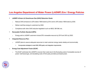 Los Angeles Department of Water Power (LADWP) Env / Energy Policies


LADWP & Green LA Greenhouse Gas (GHG) Reduction Goals:
o
o

Deliver coal-free energy to customers by 2020.

o



Reduce GHG emissions to 20% below 1990 levels by 2012 and to 35% below 1990 levels by 2030.

Compliance with other GHG reduction legislation such as AB32, SB1368, etc.

Renewable Portfolio Standard (RPS):
o



Energy sold to LADWP customers include 20% renewable resource by 2010 and 35% by 2020.

Integrated Resource Plan:
o

LADWP plans to assure adequate resources to meet customer energy needs reliably and economically.


o

Incorporates strategies to meet GHG, RPS goals, and integration requirements.

Energy Cost Adjustment Factor (ECAF)
o

The ECAF authorizes the LADWP to recover their costs due to the fluctuating costs of renewable sources of
power, fuel/natural gas, and escalating costs of third party provided purchased power.

3

 