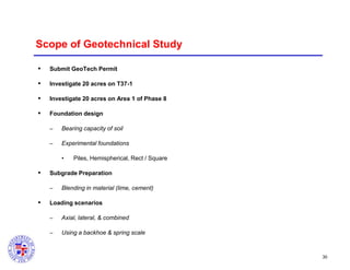 Scope of Geotechnical Study


Submit GeoTech Permit



Investigate 20 acres on T37-1



Investigate 20 acres on Area 1 of Phase 8



Foundation design
–

Bearing capacity of soil

–

Experimental foundations
•



Subgrade Preparation
–



Piles, Hemispherical, Rect / Square

Blending in material (lime, cement)

Loading scenarios
–

Axial, lateral, & combined

–

Using a backhoe & spring scale

30

 