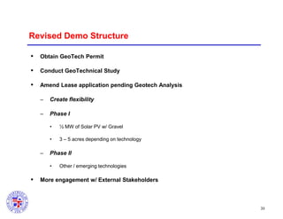 Revised Demo Structure


Obtain GeoTech Permit



Conduct GeoTechnical Study



Amend Lease application pending Geotech Analysis
–

Create flexibility

–

Phase I
•
•

–

½ MW of Solar PV w/ Gravel
3 – 5 acres depending on technology

Phase II
•



Other / emerging technologies

More engagement w/ External Stakeholders

33

 