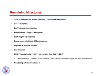 Remaining Milestones


June 9th Owens Lake Master Planning Committee Presentation



GeoTech Permit



GeoTechnical Investigation



Revise Lease / Project Description



Draft Neg Dec Completed



Board approval of final CEQA document



Engineer & procure system



Construction



COD : Target of July 1st, 2011 but no later than Oct 1st, 2011
–



Wind season is October – June, however Demo can be validated if significant wind events occur

Monitoring & Validation Period

35

 