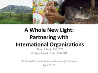 A Whole New Light:  Partnering with  International Organizations Alison J. Beck, PhD, OTR Bridgett Piernik-Yoder, PhD, OTR, 4 th  Annual Community Service Learning Conference April 7, 2011 