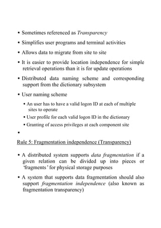 •Sometimes referenced as Transparency
•Simplifies user programs and terminal activities
•Allows data to migrate from site to site
•It is easier to provide location independence for simple
retrieval operations than it is for update operations
•Distributed data naming scheme and corresponding
support from the dictionary subsystem
•User naming scheme
•An user has to have a valid logon ID at each of multiple
sites to operate
•User profile for each valid logon ID in the dictionary
•Granting of access privileges at each component site
•
Rule 5: Fragmentation independence (Transparency)
•A distributed system supports data fragmentation if a
given relation can be divided up into pieces or
‘fragments’for physical storage purposes
•A system that supports data fragmentation should also
support fragmentation independence (also known as
fragmentation transparency)
 