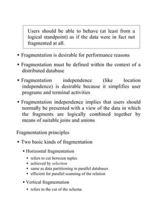Users should be able to behave (at least from a
logical standpoint) as if the data were in fact not
fragmented at all.
•Fragmentation is desirable for performance reasons
•Fragmentation must be defined within the context of a
distributed database
•Fragmentation independence (like location
independence) is desirable because it simplifies user
programs and terminal activities
•Fragmentation independence implies that users should
normally be presented with a view of the data in which
the fragments are logically combined together by
means of suitable joins and unions
Fragmentation principles
•Two basic kinds of fragmentation
•Horizontal fragmentation
• refers to cut between tuples
• achieved by selection
• same as data partitioning in parallel databases
• efficient for parallel scanning of the relation
•Vertical fragmentation
• refers to the cut of the schema
 