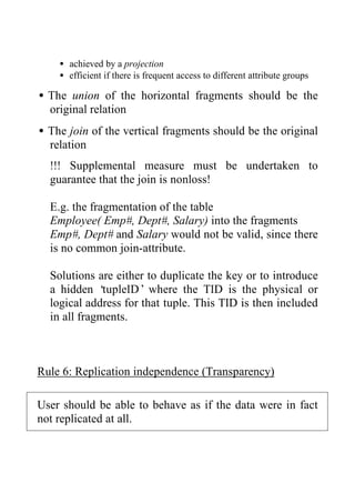 • achieved by a projection
• efficient if there is frequent access to different attribute groups
•The union of the horizontal fragments should be the
original relation
•The join of the vertical fragments should be the original
relation
!!! Supplemental measure must be undertaken to
guarantee that the join is nonloss!
E.g. the fragmentation of the table
Employee( Emp#, Dept#, Salary) into the fragments
Emp#, Dept# and Salary would not be valid, since there
is no common join-attribute.
Solutions are either to duplicate the key or to introduce
a hidden ‘tupleID’ where the TID is the physical or
logical address for that tuple. This TID is then included
in all fragments.
Rule 6: Replication independence (Transparency)
User should be able to behave as if the data were in fact
not replicated at all.
 