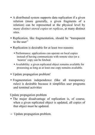 •A distributed system supports data replication if a given
relation (more generally, a given fragments of a
relation) can be represented at the physical level by
many distinct stored copies or replicas, at many distinct
sites.
•Replication, like fragmentation, should be “transparent
to the user”
•Replication is desirable for at least two reasons:
•Performance: applications can operate on local copies
instead of having communicate with remote sites (or a
‘nearest’copy can be fetched.
•Availability: a given replicated object remains available for
processing as long as at least one copy remains available.
•Update propagation problem!
•Fragmentation independence (like all transparency
rules) is desirable because it simplifies user programs
and terminal activities
Update propagation problem
•The major disadvantage of replication is, of course,
when a given replicated object is updated, all copies of
that object must be updated.
→ Update propagation problem.
 