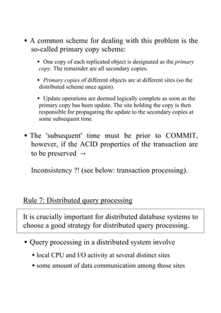 •A common scheme for dealing with this problem is the
so-called primary copy scheme:
• One copy of each replicated object is designated as the primary
copy. The remainder are all secondary copies.
• Primary copies of different objects are at different sites (so the
distributed scheme once again).
• Update operations are deemed logically complete as soon as the
primary copy has been update. The site holding the copy is then
responsible for propagating the update to the secondary copies at
some subsequent time.
•The 'subsequent' time must be prior to COMMIT,
however, if the ACID properties of the transaction are
to be preserved →
Inconsistency ?! (see below: transaction processing).
Rule 7: Distributed query processing
It is crucially important for distributed database systems to
choose a good strategy for distributed query processing.
•Query processing in a distributed system involve
•local CPU and I/O activity at several distinct sites
•some amount of data communication among those sites
 