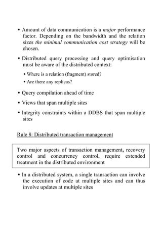 •Amount of data communication is a major performance
factor. Depending on the bandwidth and the relation
sizes the minimal communication cost strategy will be
chosen.
•Distributed query processing and query optimisation
must be aware of the distributed context:
•Where is a relation (fragment) stored?
•Are there any replicas?
•Query compilation ahead of time
•Views that span multiple sites
•Integrity constraints within a DDBS that span multiple
sites
Rule 8: Distributed transaction management
Two major aspects of transaction management, recovery
control and concurrency control, require extended
treatment in the distributed environment
•In a distributed system, a single transaction can involve
the execution of code at multiple sites and can thus
involve updates at multiple sites
 